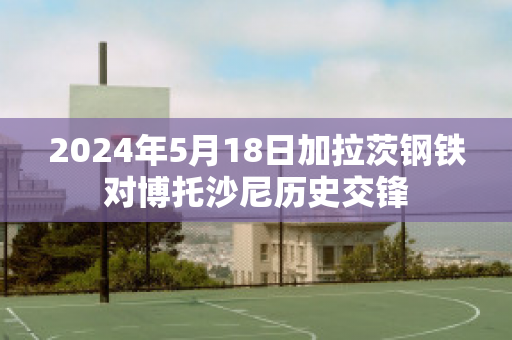 2024年5月18日加拉茨钢铁对博托沙尼历史交锋