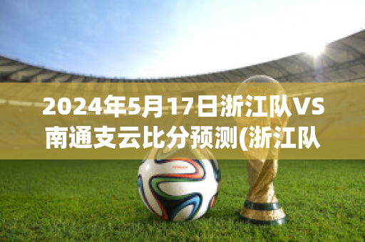 2024年5月17日浙江队VS南通支云比分预测(浙江队对南京城市比分预测)