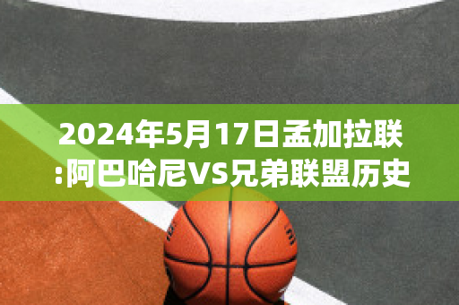 2024年5月17日孟加拉联:阿巴哈尼VS兄弟联盟历史战绩(孟加拉对阿富汗)