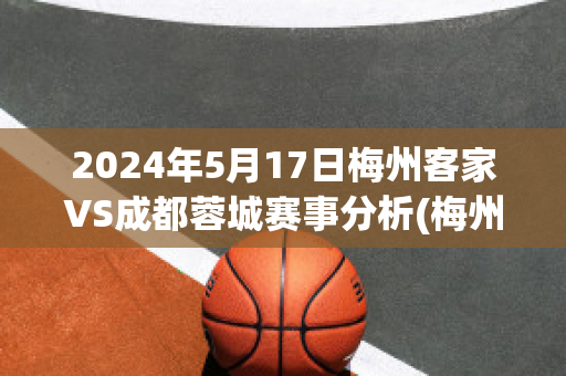 2024年5月17日梅州客家VS成都蓉城赛事分析(梅州客家vs浙江绿城直播)