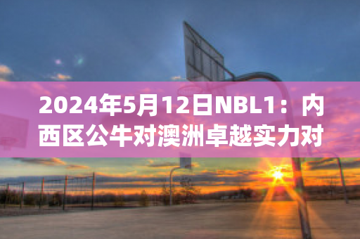 2024年5月12日NBL1：内西区公牛对澳洲卓越实力对比(公牛nba)