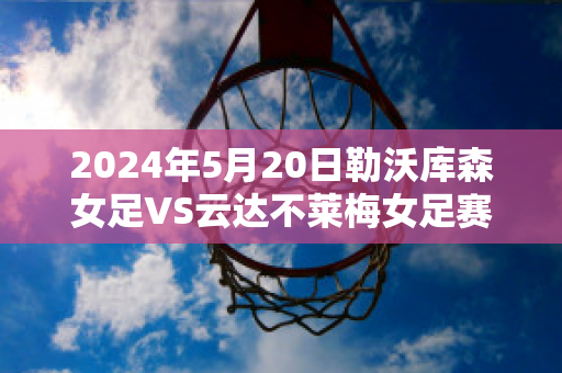 2024年5月20日勒沃库森女足VS云达不莱梅女足赛事分析