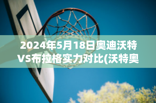 2024年5月18日奥迪沃特VS布拉格实力对比(沃特奥布莱恩百度百科)