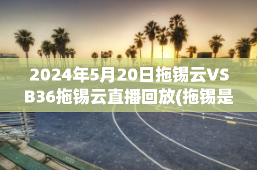 2024年5月20日拖锡云VSB36拖锡云直播回放(拖锡是什么意思)