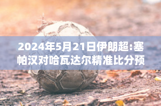 2024年5月21日伊朗超:塞帕汉对哈瓦达尔精准比分预测推荐(伊朗塞帕汽车集团)