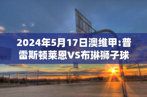 2024年5月17日澳维甲:普雷斯顿莱恩VS布琳狮子球队数据(布莱恩·a·普林斯)