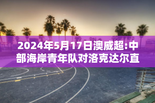 2024年5月17日澳威超:中部海岸青年队对洛克达尔直播回放