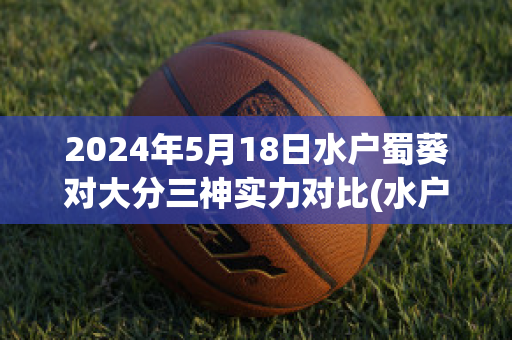 2024年5月18日水户蜀葵对大分三神实力对比(水户蜀葵对甲府风林预测比分)