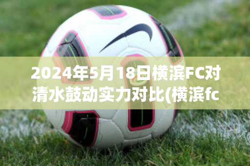 2024年5月18日横滨FC对清水鼓动实力对比(横滨fc对清水鼓动的比分预测)