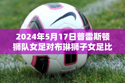 2024年5月17日普雷斯顿狮队女足对布琳狮子女足比分参考