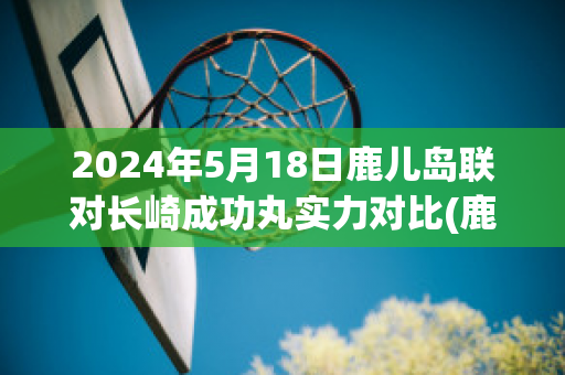 2024年5月18日鹿儿岛联对长崎成功丸实力对比(鹿岛鹿角vs长崎成功丸预测)