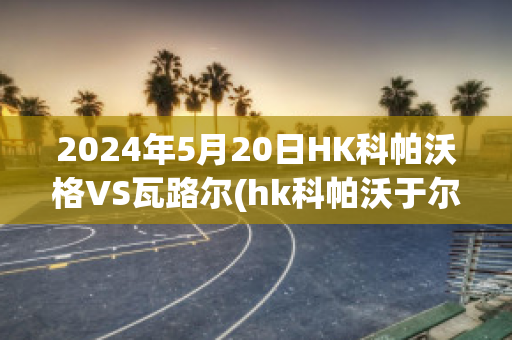 2024年5月20日HK科帕沃格VS瓦路尔(hk科帕沃于尔)