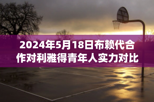 2024年5月18日布赖代合作对利雅得青年人实力对比(赖布赖利)