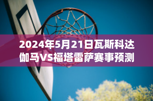 2024年5月21日瓦斯科达伽马VS福塔雷萨赛事预测(瓦斯科达伽马vs弗拉门戈)