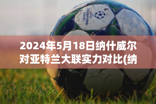 2024年5月18日纳什威尔对亚特兰大联实力对比(纳什维尔和亚特兰大联预测比分)