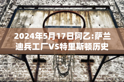 2024年5月17日阿乙:萨兰迪兵工厂VS特里斯顿历史战绩(萨兰迪兵工厂和阿森纳)