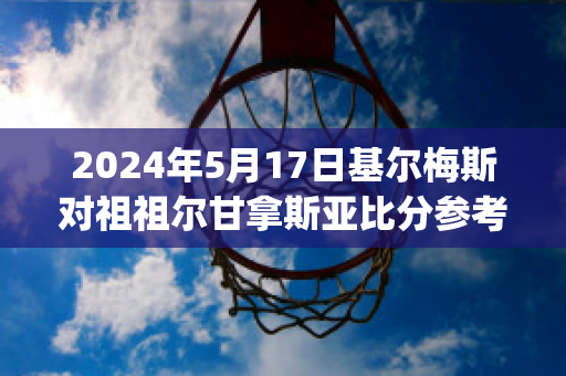 2024年5月17日基尔梅斯对祖祖尔甘拿斯亚比分参考(基尔梅斯vs阿尔米兰提布朗)