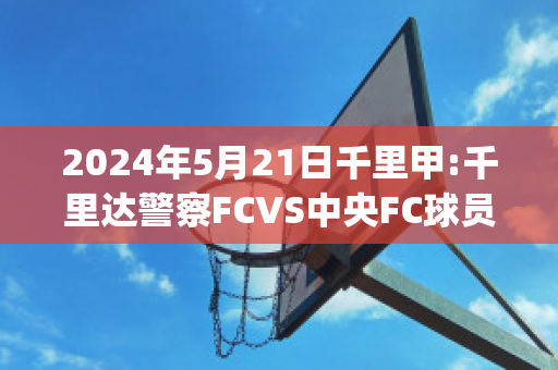 2024年5月21日千里甲:千里达警察FCVS中央FC球员数据(千里甲联赛是哪个国家)