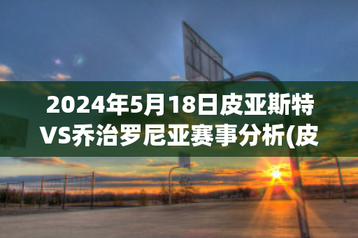 2024年5月18日皮亚斯特VS乔治罗尼亚赛事分析(皮亚特克集锦)