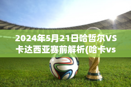 2024年5月21日哈哲尔VS卡达西亚赛前解析(哈卡vs赫尔辛基比分预测)