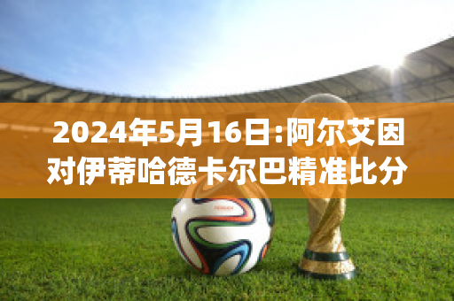 2024年5月16日:阿尔艾因对伊蒂哈德卡尔巴精准比分预测推荐(阿尔艾因vs酋长)