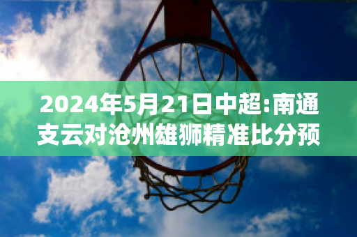 2024年5月21日中超:南通支云对沧州雄狮精准比分预测推荐(南通支云足球俱乐部u17)