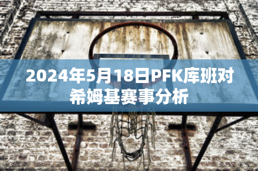 2024年5月18日PFK库班对希姆基赛事分析