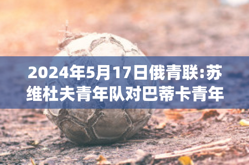 2024年5月17日俄青联:苏维杜夫青年队对巴蒂卡青年队球队数据(苏维杜夫足球俱乐部)