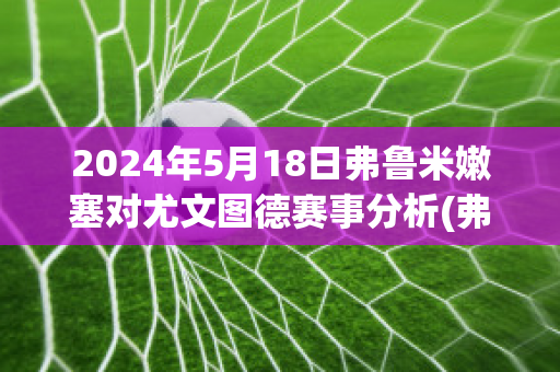 2024年5月18日弗鲁米嫩塞对尤文图德赛事分析(弗鲁米嫩塞对米内罗竞技比分)