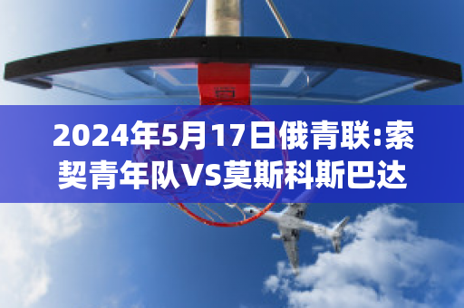 2024年5月17日俄青联:索契青年队VS莫斯科斯巴达青年队历史战绩(索契vs莫斯科希姆基)