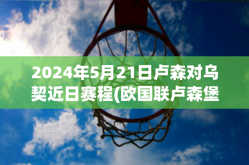 2024年5月21日卢森对乌契近日赛程(欧国联卢森堡对塞浦路斯)