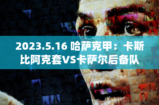 2023.5.16 哈萨克甲：卡斯比阿克套VS卡萨尔后备队近日赛程(阿卡vs萨比利斯)