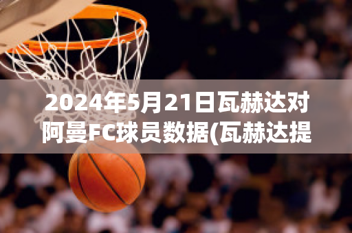 2024年5月21日瓦赫达对阿曼FC球员数据(瓦赫达提)