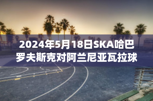 2024年5月18日SKA哈巴罗夫斯克对阿兰尼亚瓦拉球队数据(哈巴罗夫斯克vs叶尼塞)