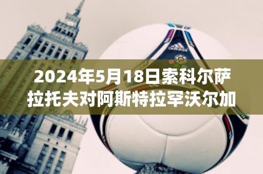 2024年5月18日索科尔萨拉托夫对阿斯特拉罕沃尔加球队数据(aik索尔纳vs厄斯特松德)