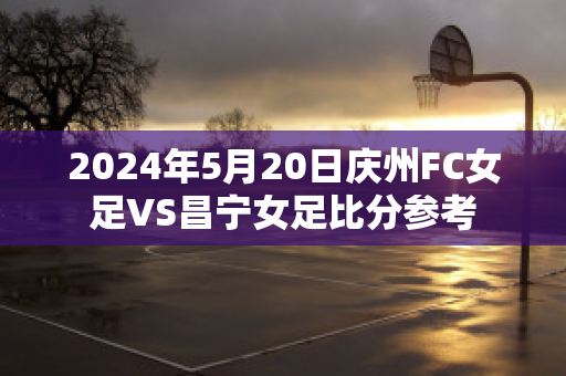 2024年5月20日庆州FC女足VS昌宁女足比分参考