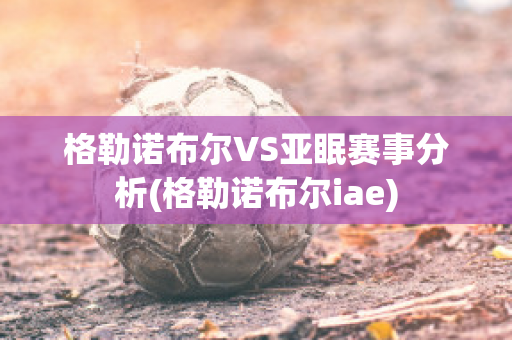 格勒诺布尔VS亚眠赛事分析(格勒诺布尔iae)