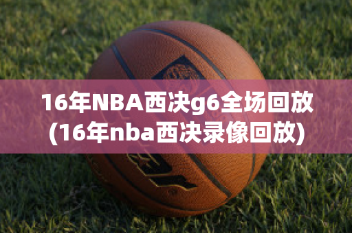 16年NBA西决g6全场回放(16年nba西决录像回放)