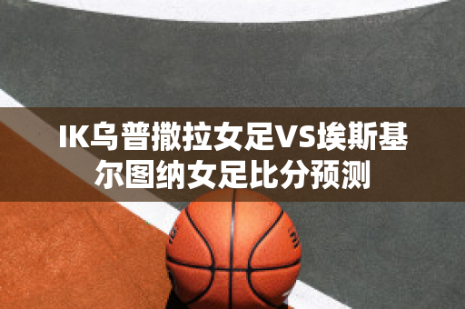 IK乌普撒拉女足VS埃斯基尔图纳女足比分预测