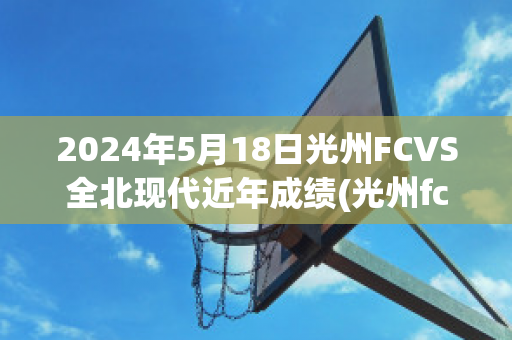 2024年5月18日光州FCVS全北现代近年成绩(光州fc vs全北现代)