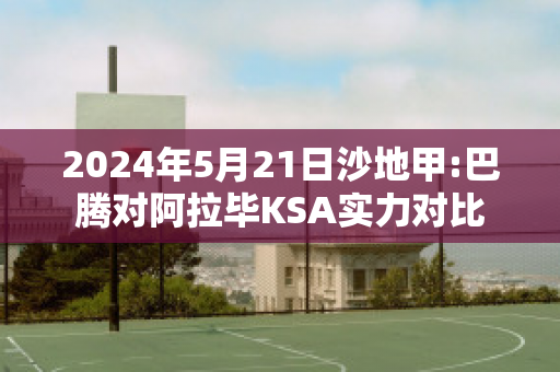 2024年5月21日沙地甲:巴腾对阿拉毕KSA实力对比