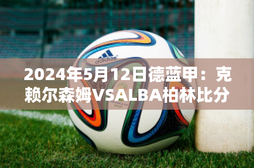 2024年5月12日德蓝甲：克赖尔森姆VSALBA柏林比分参考