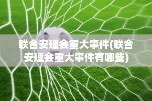 联合安理会重大事件(联合安理会重大事件有哪些)