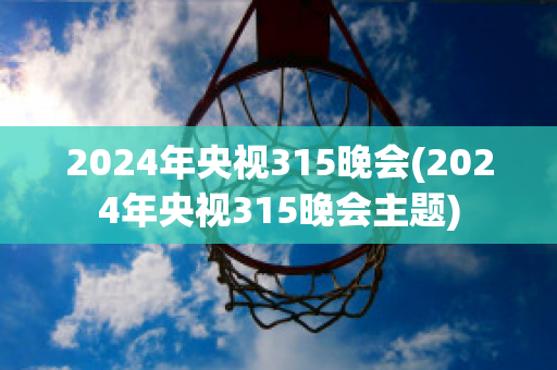 2024年央视315晚会(2024年央视315晚会主题)