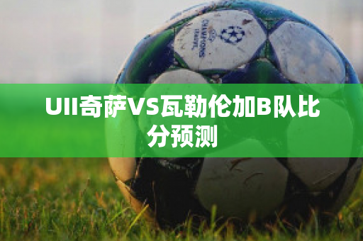 UII奇萨VS瓦勒伦加B队比分预测