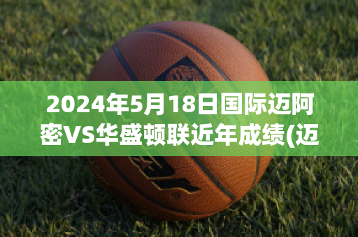 2024年5月18日国际迈阿密VS华盛顿联近年成绩(迈阿密国际对华盛顿联)