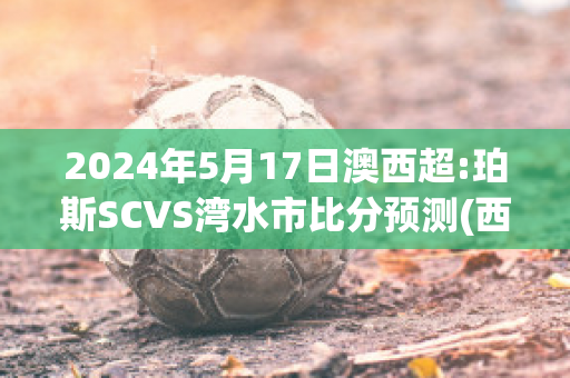 2024年5月17日澳西超:珀斯SCVS湾水市比分预测(西澳珀斯时间)