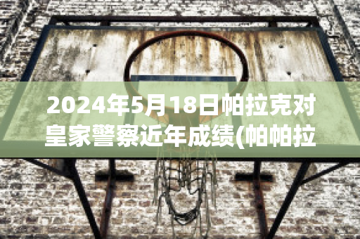 2024年5月18日帕拉克对皇家警察近年成绩(帕帕拉恰克拉价)