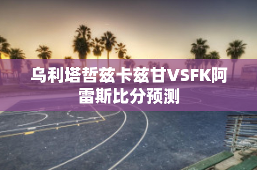 乌利塔哲兹卡兹甘VSFK阿雷斯比分预测