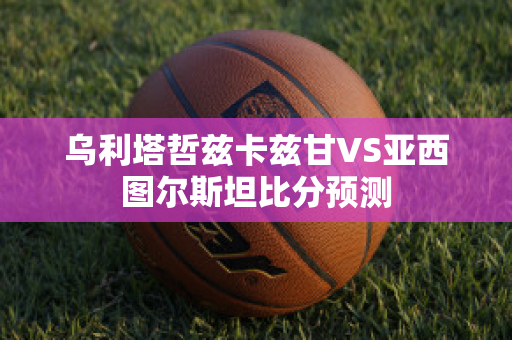 乌利塔哲兹卡兹甘VS亚西图尔斯坦比分预测